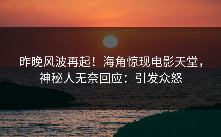昨晚风波再起！海角惊现电影天堂，神秘人无奈回应：引发众怒