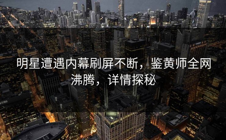 明星遭遇内幕刷屏不断，鉴黄师全网沸腾，详情探秘