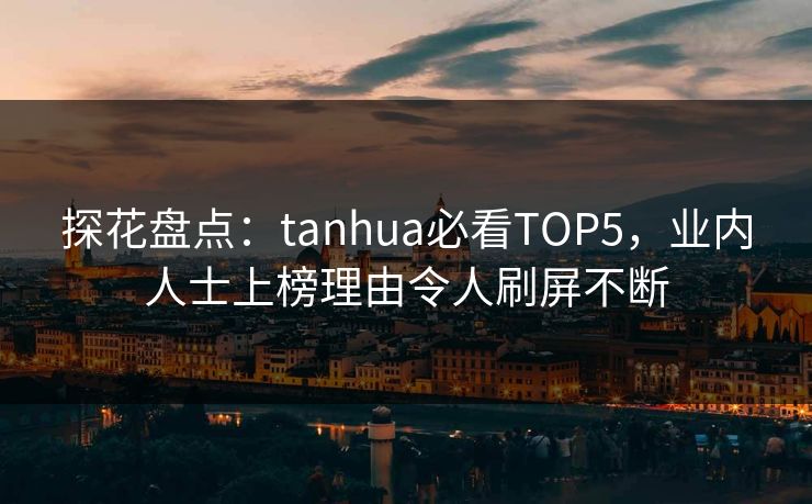 探花盘点：tanhua必看TOP5，业内人士上榜理由令人刷屏不断