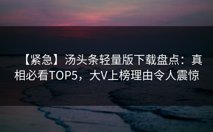 【紧急】汤头条轻量版下载盘点：真相必看TOP5，大V上榜理由令人震惊