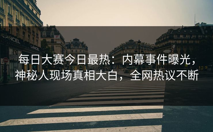 每日大赛今日最热：内幕事件曝光，神秘人现场真相大白，全网热议不断