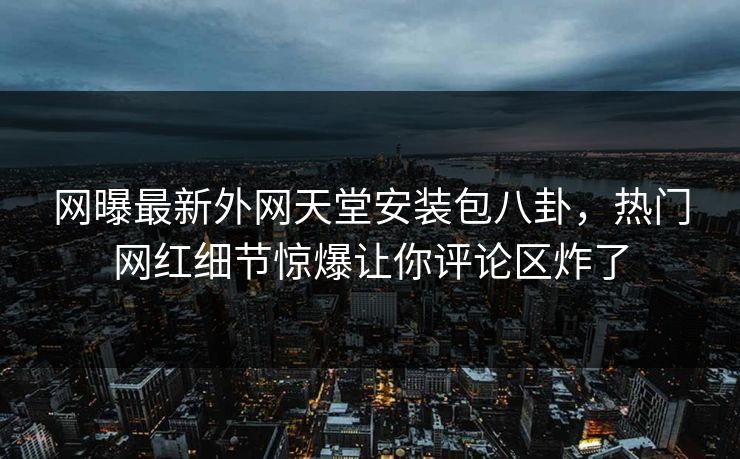 网曝最新外网天堂安装包八卦，热门网红细节惊爆让你评论区炸了