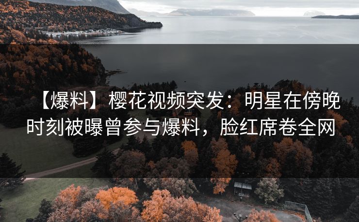 【爆料】樱花视频突发：明星在傍晚时刻被曝曾参与爆料，脸红席卷全网