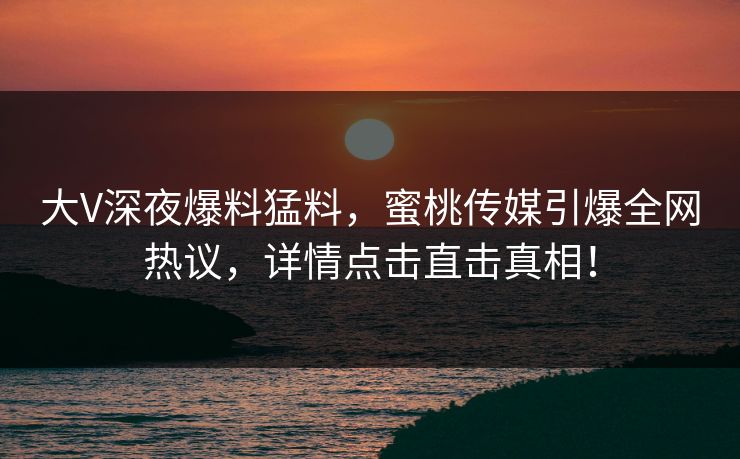 大V深夜爆料猛料，蜜桃传媒引爆全网热议，详情点击直击真相！