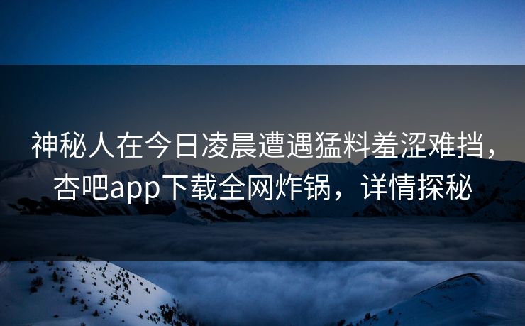 神秘人在今日凌晨遭遇猛料羞涩难挡，杏吧app下载全网炸锅，详情探秘