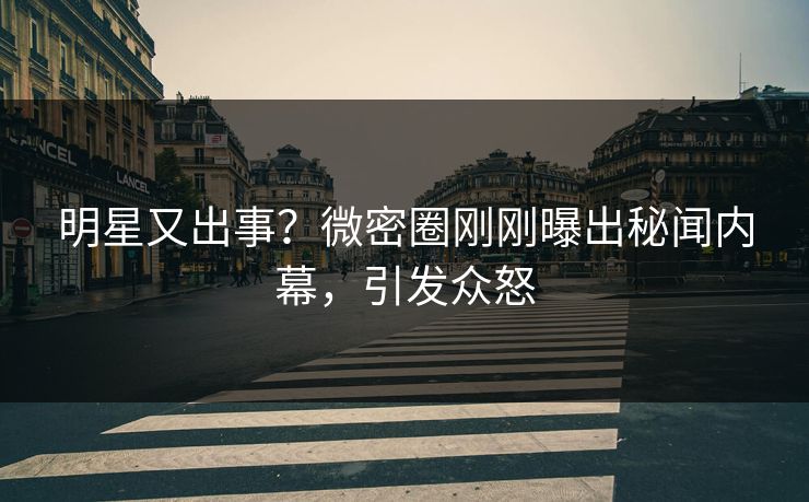 明星又出事？微密圈刚刚曝出秘闻内幕，引发众怒