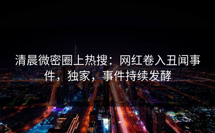 清晨微密圈上热搜：网红卷入丑闻事件，独家，事件持续发酵
