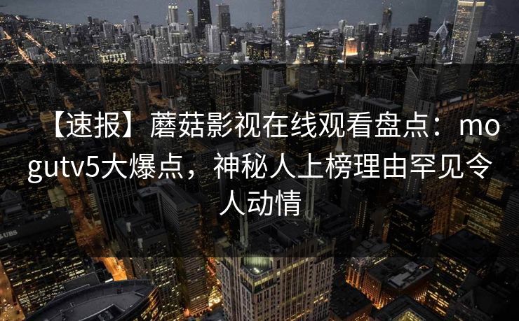 【速报】蘑菇影视在线观看盘点：mogutv5大爆点，神秘人上榜理由罕见令人动情