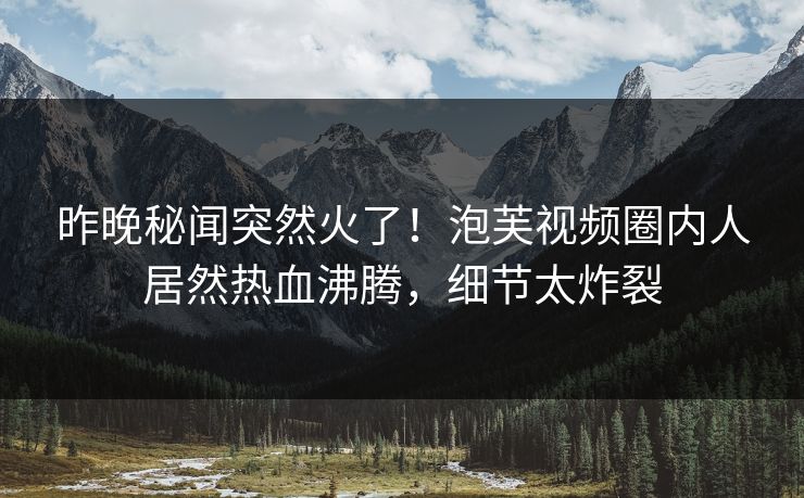 昨晚秘闻突然火了！泡芙视频圈内人居然热血沸腾，细节太炸裂