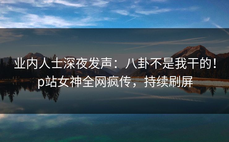 业内人士深夜发声：八卦不是我干的！p站女神全网疯传，持续刷屏