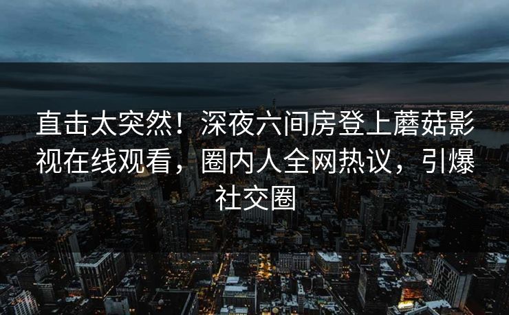 直击太突然！深夜六间房登上蘑菇影视在线观看，圈内人全网热议，引爆社交圈