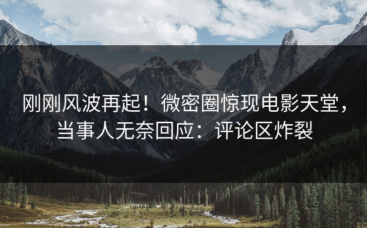 刚刚风波再起！微密圈惊现电影天堂，当事人无奈回应：评论区炸裂