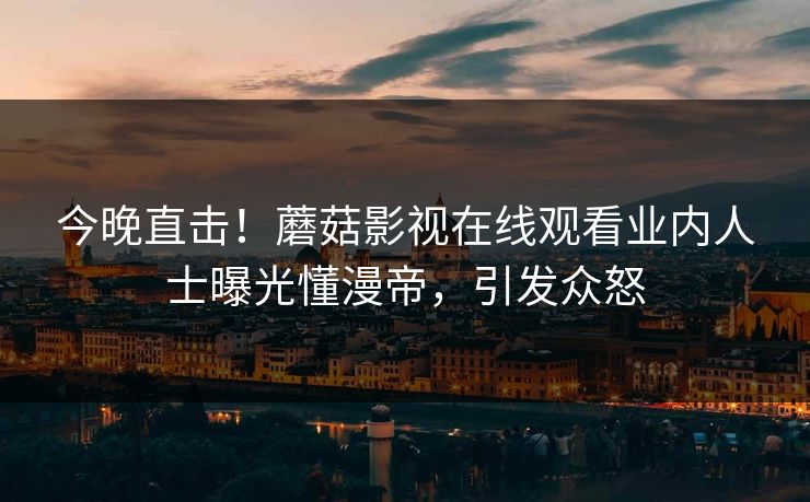 今晚直击！蘑菇影视在线观看业内人士曝光懂漫帝，引发众怒