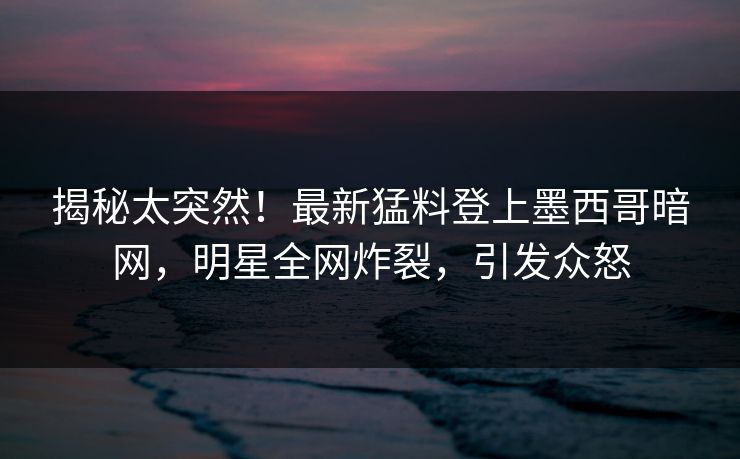 揭秘太突然！最新猛料登上墨西哥暗网，明星全网炸裂，引发众怒