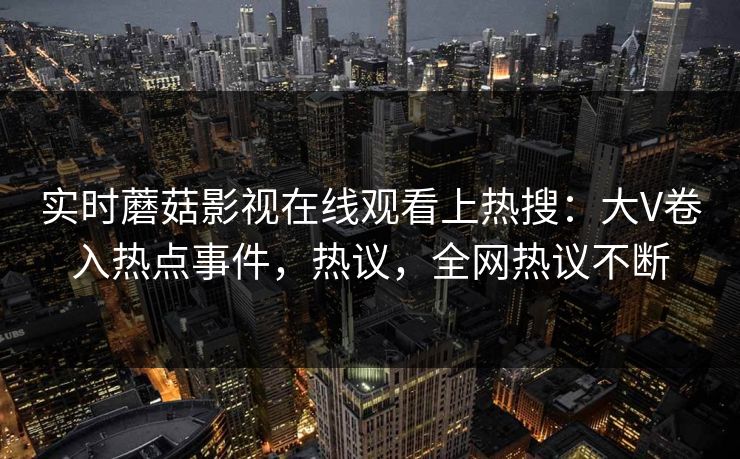 实时蘑菇影视在线观看上热搜：大V卷入热点事件，热议，全网热议不断
