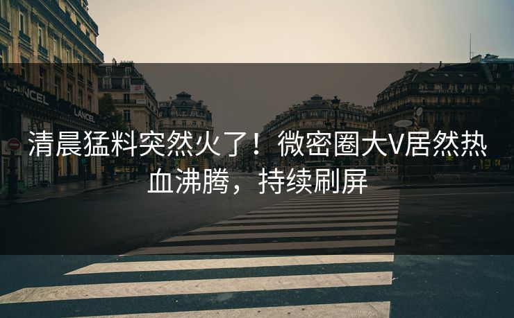 清晨猛料突然火了!微密圈大V居然热血沸腾,持续刷屏 清晨猛料突然火了!微密圈大V居然热血沸腾,持续刷屏