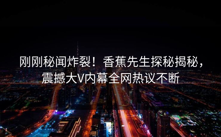 刚刚秘闻炸裂！香蕉先生探秘揭秘，震撼大V内幕全网热议不断