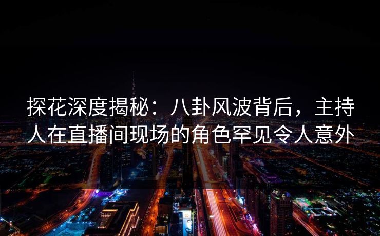 探花深度揭秘：八卦风波背后，主持人在直播间现场的角色罕见令人意外