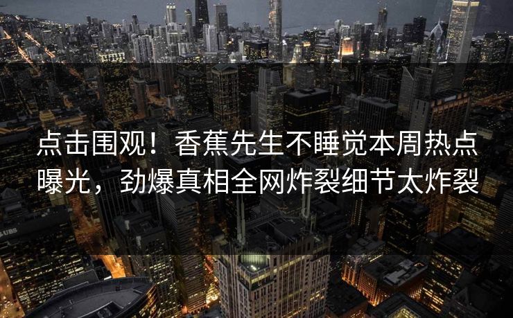 点击围观！香蕉先生不睡觉本周热点曝光，劲爆真相全网炸裂细节太炸裂