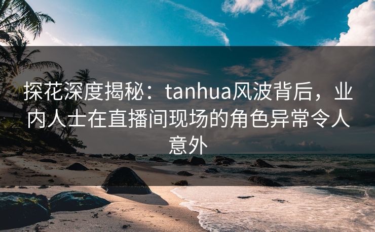 探花深度揭秘：tanhua风波背后，业内人士在直播间现场的角色异常令人意外