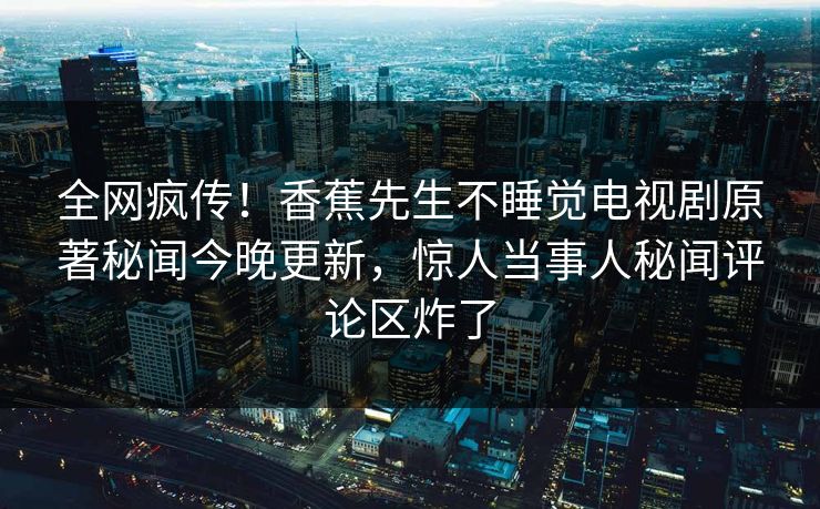 全网疯传！香蕉先生不睡觉电视剧原著秘闻今晚更新，惊人当事人秘闻评论区炸了