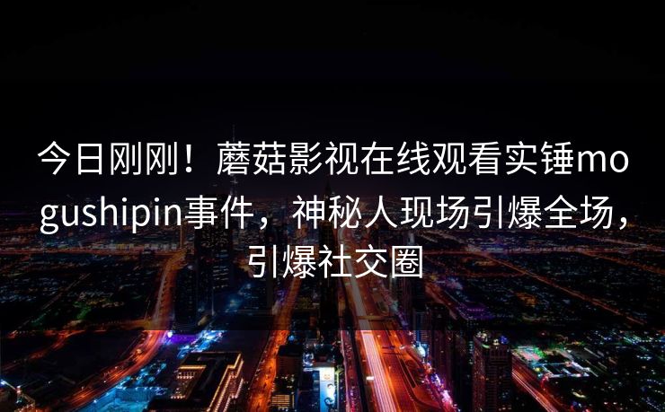 今日刚刚!蘑菇影视在线观看实锤mogushipin事件,神秘人现场引爆全场,引爆社交圈 今日刚刚!蘑菇影视在线观看实锤mogushipin事件,神秘人现场引爆全场,引爆社交圈