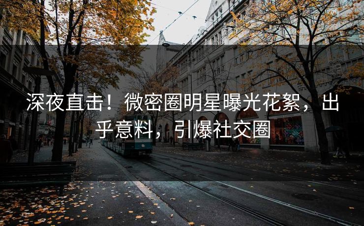 深夜直击！微密圈明星曝光花絮，出乎意料，引爆社交圈