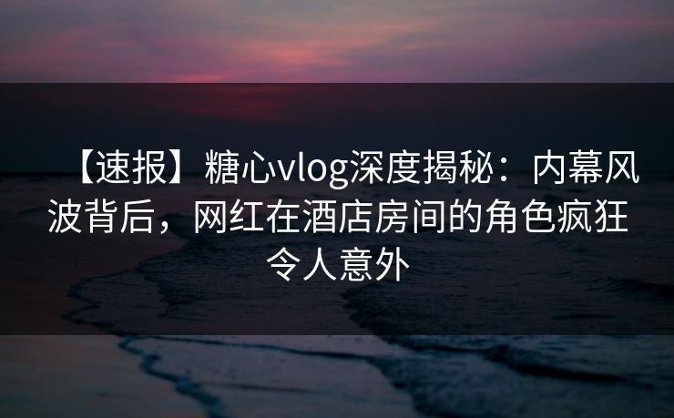 【速报】糖心vlog深度揭秘：内幕风波背后，网红在酒店房间的角色疯狂令人意外