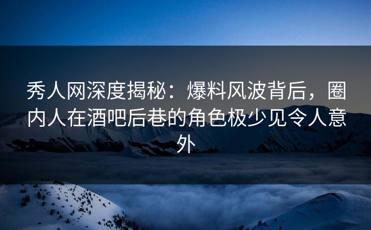 秀人网深度揭秘：爆料风波背后，圈内人在酒吧后巷的角色极少见令人意外
