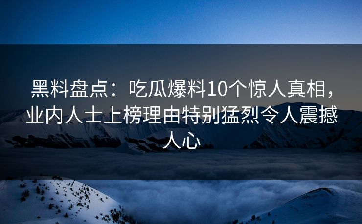 黑料盘点：吃瓜爆料10个惊人真相，业内人士上榜理由特别猛烈令人震撼人心