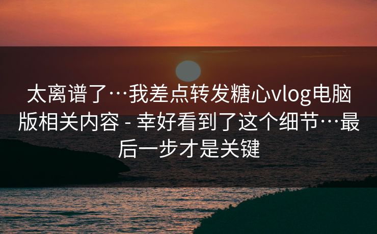 太离谱了…我差点转发糖心vlog电脑版相关内容 - 幸好看到了这个细节…最后一步才是关键