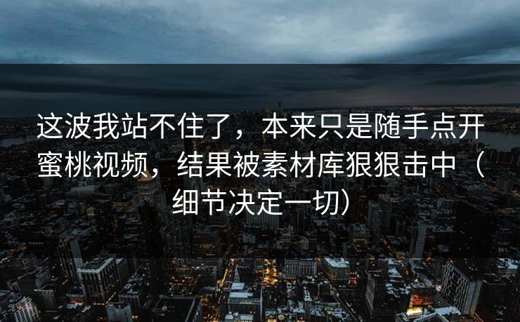 这波我站不住了,本来只是随手点开蜜桃视频,结果被素材库狠狠击中(细节决定一切) 这波我站不住了,本来只是随手点开蜜桃视频,结果被素材库狠狠击中(细节决定一切)