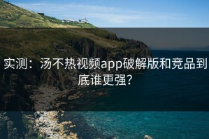 实测：汤不热视频app破解版和竞品到底谁更强？
