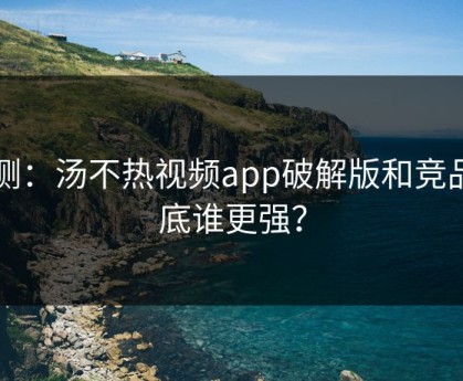 实测：汤不热视频app破解版和竞品到底谁更强？