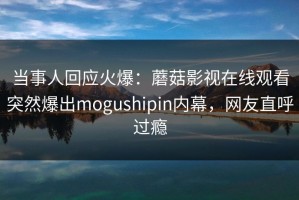当事人回应火爆：蘑菇影视在线观看突然爆出mogushipin内幕，网友直呼过瘾