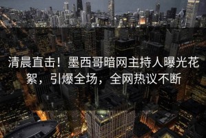 清晨直击！墨西哥暗网主持人曝光花絮，引爆全场，全网热议不断