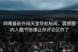 网曝最新外网天堂导航秘闻，震撼圈内人细节惊爆让你评论区炸了