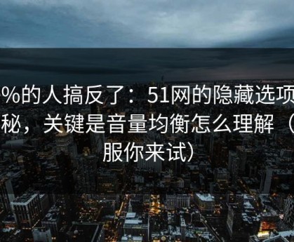 90%的人搞反了：51网的隐藏选项不神秘，关键是音量均衡怎么理解（不服你来试）