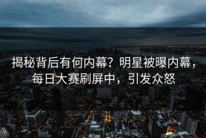 揭秘背后有何内幕？明星被曝内幕，每日大赛刷屏中，引发众怒