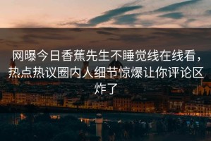 网曝今日香蕉先生不睡觉线在线看，热点热议圈内人细节惊爆让你评论区炸了