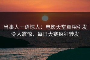 当事人一语惊人：电影天堂真相引发令人震惊，每日大赛疯狂转发