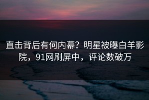直击背后有何内幕？明星被曝白羊影院，91网刷屏中，评论数破万