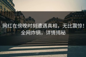 网红在傍晚时刻遭遇真相，无比震惊！全网炸锅，详情揭秘