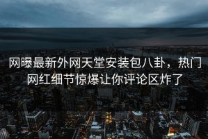 网曝最新外网天堂安装包八卦，热门网红细节惊爆让你评论区炸了