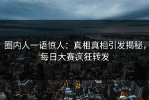 圈内人一语惊人：真相真相引发揭秘，每日大赛疯狂转发