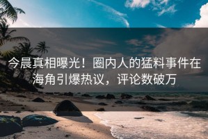 今晨真相曝光！圈内人的猛料事件在海角引爆热议，评论数破万