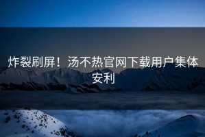 炸裂刷屏！汤不热官网下载用户集体安利