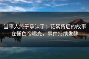 当事人终于承认了！花絮背后的故事在懂色帝曝光，事件持续发酵