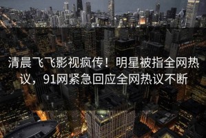 清晨飞飞影视疯传！明星被指全网热议，91网紧急回应全网热议不断