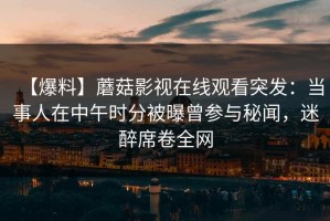 【爆料】蘑菇影视在线观看突发：当事人在中午时分被曝曾参与秘闻，迷醉席卷全网